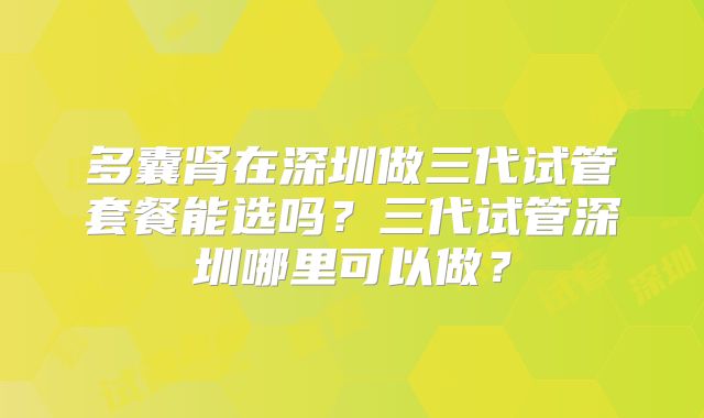 多囊肾在深圳做三代试管套餐能选吗?三代试管深圳哪里可以做?