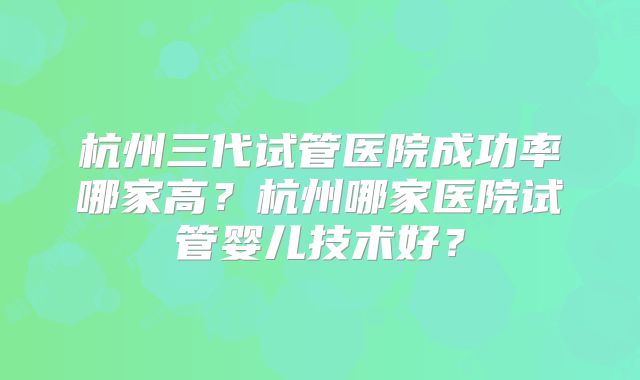 杭州三代试管医院成功率哪家高？杭州哪家医院试管婴儿技术好？