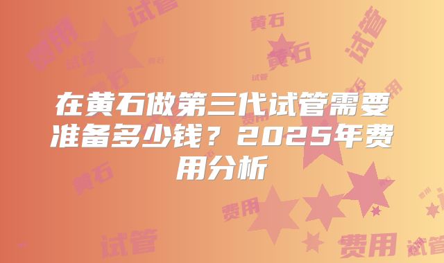 在黄石做第三代试管需要准备多少钱?2025年费用分析