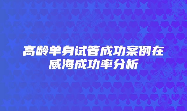 高龄单身试管成功案例在威海成功率分析