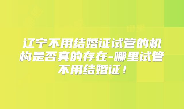 辽宁不用结婚证试管的机构是否真的存在-哪里试管不用结婚证!