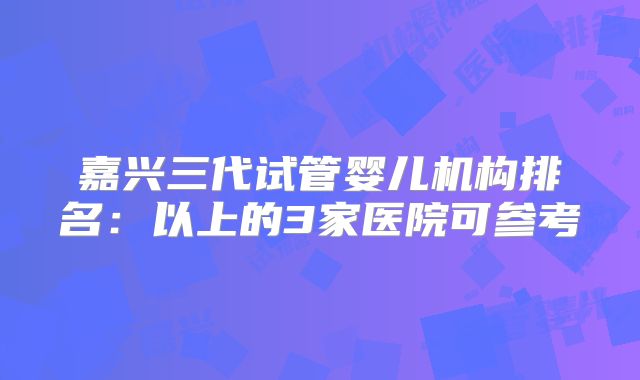 嘉兴三代试管婴儿机构排名:以上的3家医院可参考