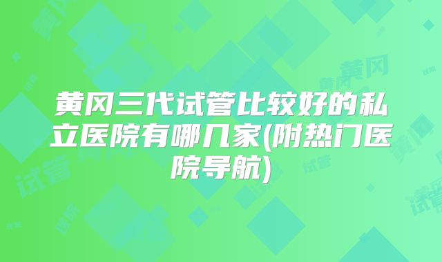 黄冈三代试管比较好的私立医院有哪几家(附热门医院导航)