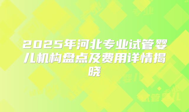 2025年河北专业试管婴儿机构盘点及费用详情揭晓