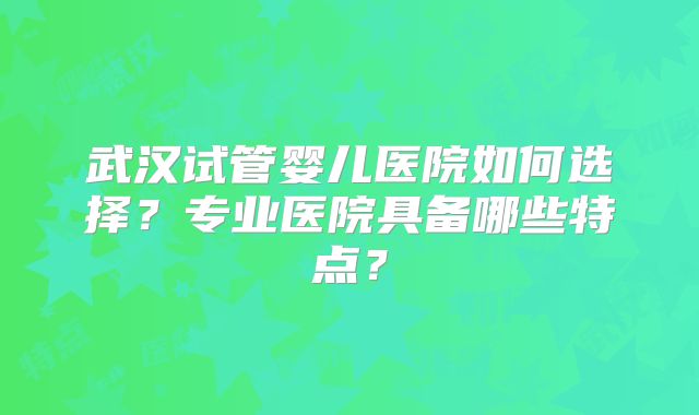 武汉试管婴儿医院如何选择？专业医院具备哪些特点？