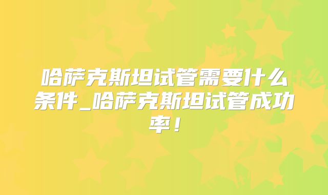 哈萨克斯坦试管需要什么条件_哈萨克斯坦试管成功率!