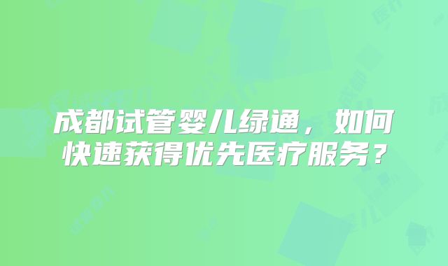 成都试管婴儿绿通,如何快速获得优先医疗服务?
