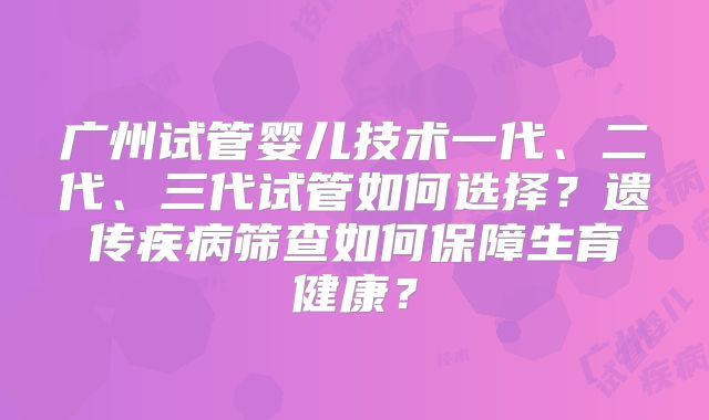 广州试管婴儿技术一代、二代、三代试管如何选择?遗传疾病筛查如何保障生育健康?