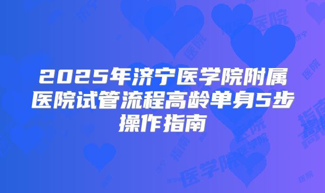 2025年济宁医学院附属医院试管流程高龄单身5步操作指南