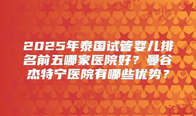 2025年泰国试管婴儿排名前五哪家医院好?曼谷杰特宁医院有哪些优势?