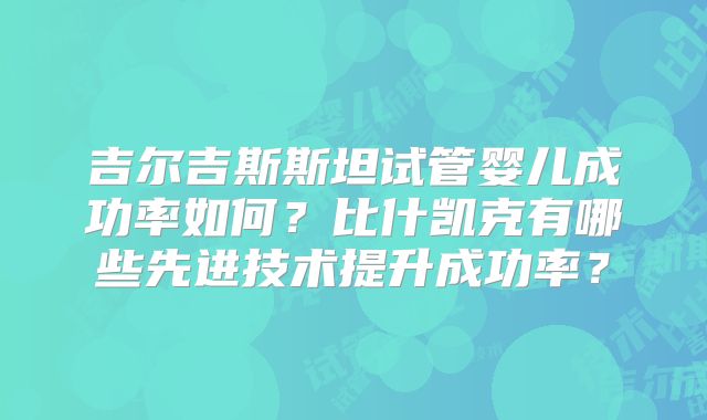 吉尔吉斯斯坦试管婴儿成功率如何?比什凯克有哪些先进技术提升成功率?