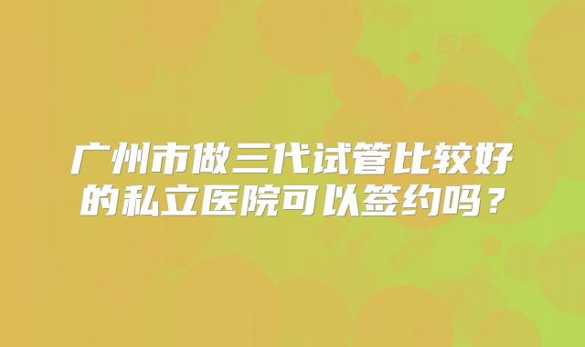 广州市做三代试管比较好的私立医院可以签约吗？