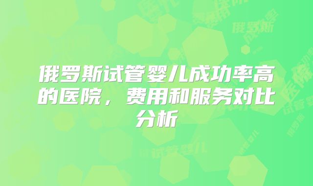 俄罗斯试管婴儿成功率高的医院,费用和服务对比分析