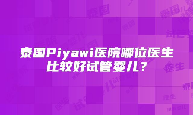 泰国Piyawi医院哪位医生比较好试管婴儿?