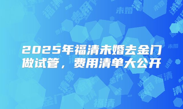 2025年福清未婚去金门做试管，费用清单大公开