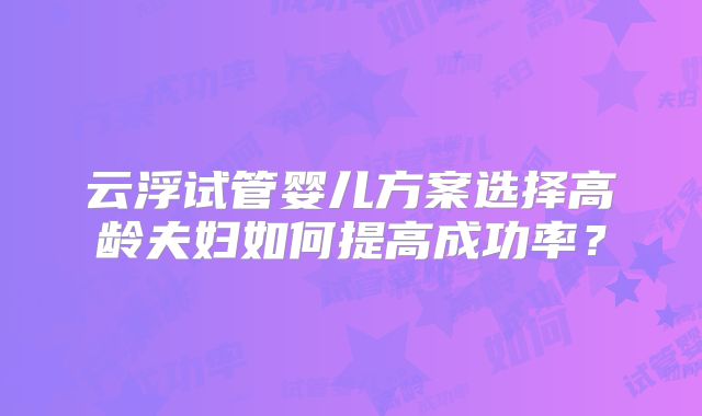 云浮试管婴儿方案选择高龄夫妇如何提高成功率?