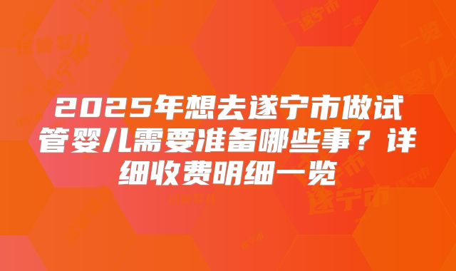 2025年想去遂宁市做试管婴儿需要准备哪些事？详细收费明细一览
