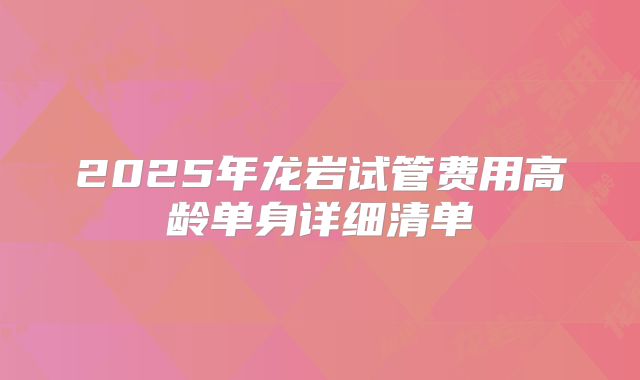 2025年龙岩试管费用高龄单身详细清单