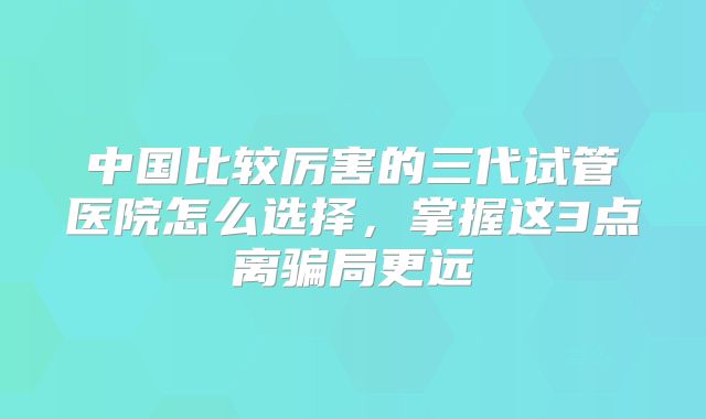 中国比较厉害的三代试管医院怎么选择，掌握这3点离骗局更远