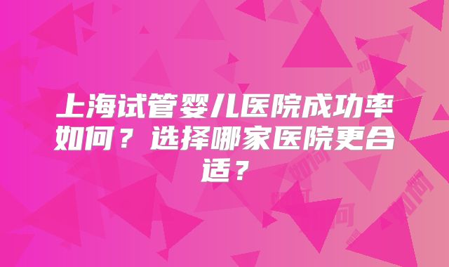 上海试管婴儿医院成功率如何?选择哪家医院更合适?
