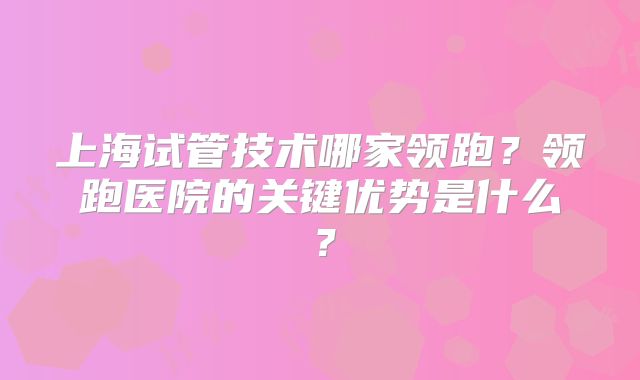 上海试管技术哪家领跑?领跑医院的关键优势是什么?