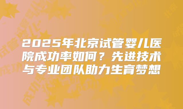 2025年北京试管婴儿医院成功率如何?先进技术与专业团队助力生育梦想