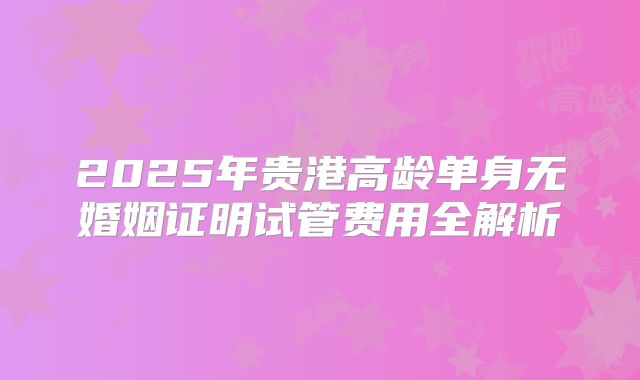 2025年贵港高龄单身无婚姻证明试管费用全解析
