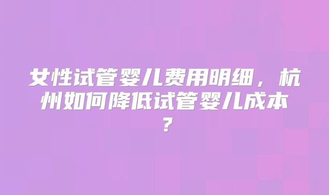 女性试管婴儿费用明细,杭州如何降低试管婴儿成本?
