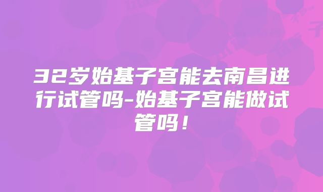 32岁始基子宫能去南昌进行试管吗-始基子宫能做试管吗!