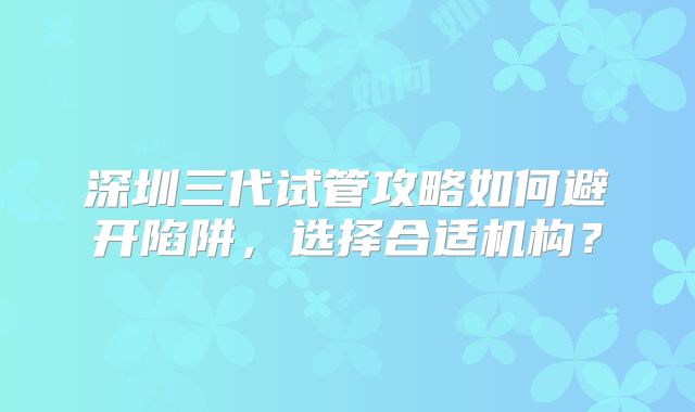 深圳三代试管攻略如何避开陷阱，选择合适机构？