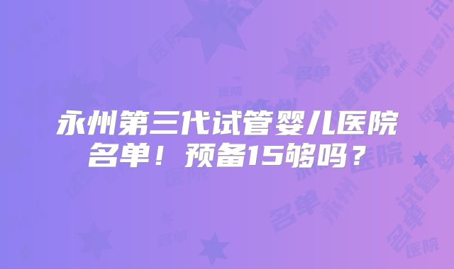 永州第三代试管婴儿医院名单!预备15够吗?