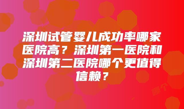深圳试管婴儿成功率哪家医院高？深圳第一医院和深圳第二医院哪个更值得信赖？