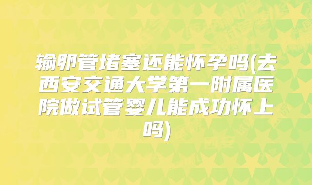 输卵管堵塞还能怀孕吗(去西安交通大学第一附属医院做试管婴儿能成功怀上吗)
