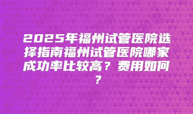 2025年福州试管医院选择指南福州试管医院哪家成功率比较高?费用如何?