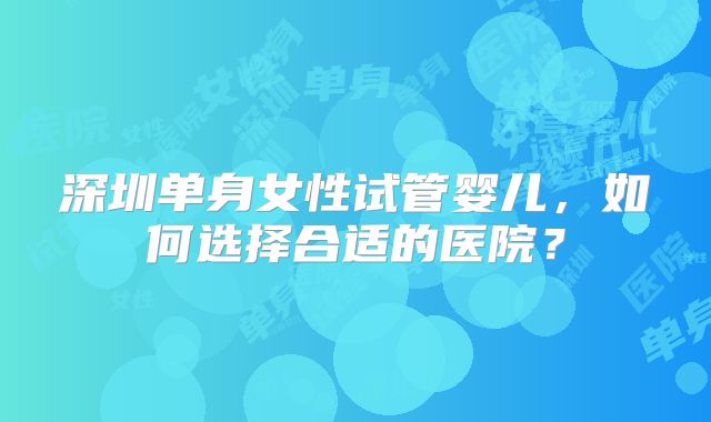 深圳单身女性试管婴儿,如何选择合适的医院?