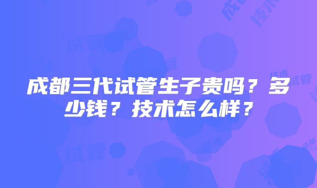 成都三代试管生子贵吗？多少钱？技术怎么样？