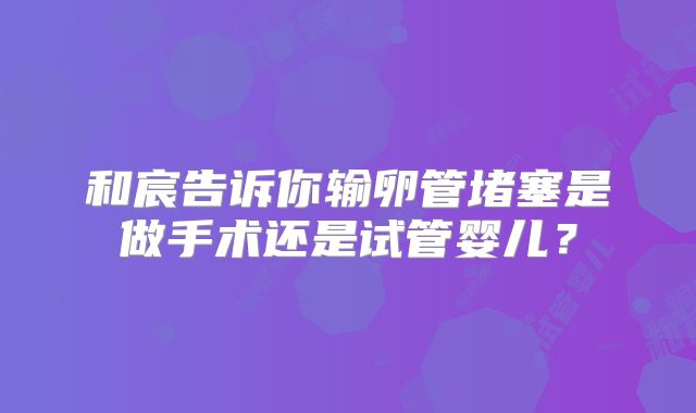 和宸告诉你输卵管堵塞是做手术还是试管婴儿？
