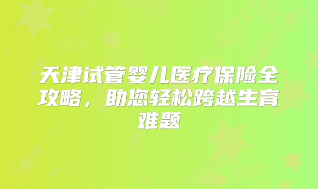 天津试管婴儿医疗保险全攻略，助您轻松跨越生育难题