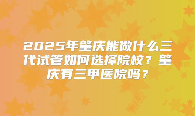 2025年肇庆能做什么三代试管如何选择院校？肇庆有三甲医院吗？