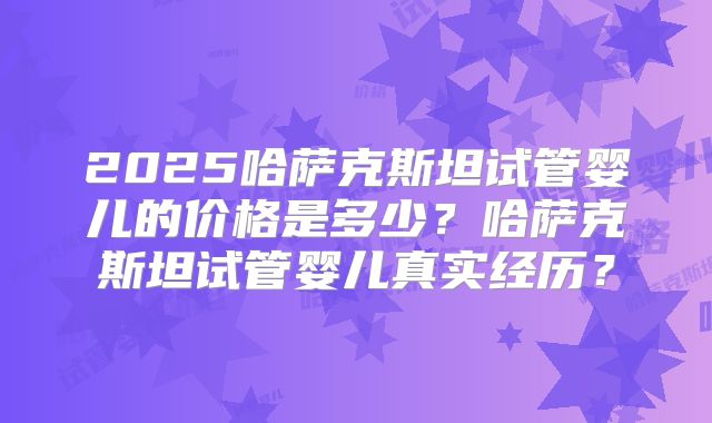2025哈萨克斯坦试管婴儿的价格是多少？哈萨克斯坦试管婴儿真实经历？