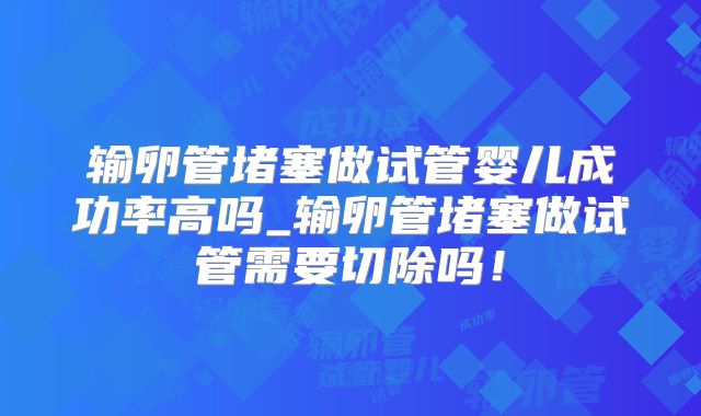 输卵管堵塞做试管婴儿成功率高吗_输卵管堵塞做试管需要切除吗！