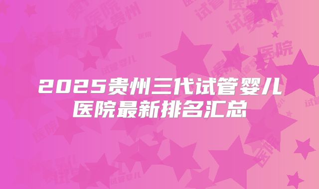 2025贵州三代试管婴儿医院最新排名汇总