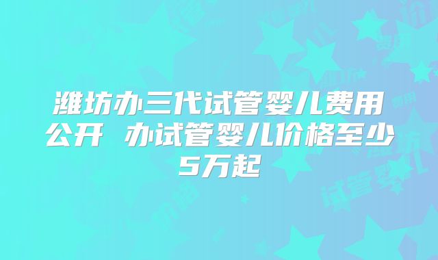 潍坊办三代试管婴儿费用公开 办试管婴儿价格至少5万起