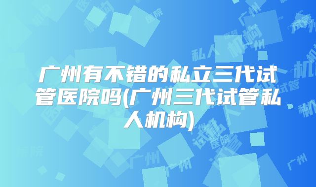 广州有不错的私立三代试管医院吗(广州三代试管私人机构)