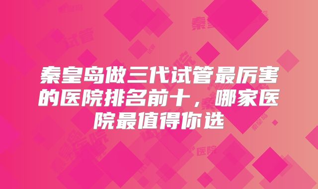秦皇岛做三代试管最厉害的医院排名前十,哪家医院最值得你选