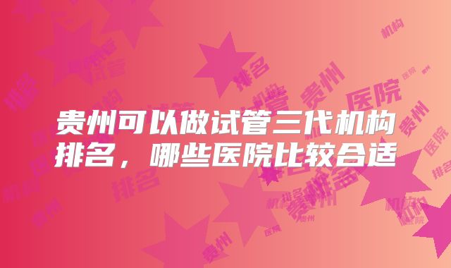 贵州可以做试管三代机构排名，哪些医院比较合适