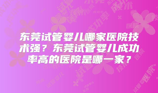 东莞试管婴儿哪家医院技术强？东莞试管婴儿成功率高的医院是哪一家？