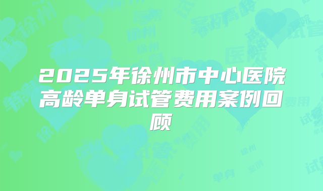 2025年徐州市中心医院高龄单身试管费用案例回顾