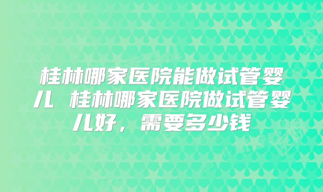 桂林哪家医院能做试管婴儿 桂林哪家医院做试管婴儿好,需要多少钱
