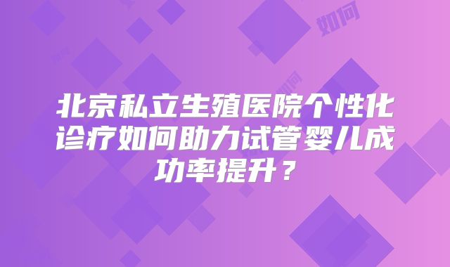 北京私立生殖医院个性化诊疗如何助力试管婴儿成功率提升?